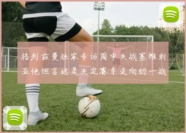 格列兹曼独家专访周中决战塞维利亚他坦言这是决定赛季走向的一战