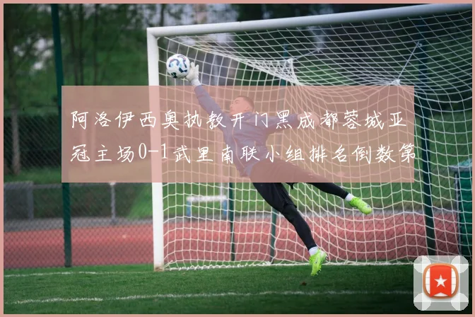 阿洛伊西奥执教开门黑成都蓉城亚冠主场0-1武里南联小组排名倒数第三出线堪忧